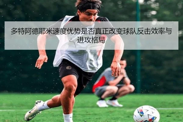 多特阿德耶米速度优势是否真正改变球队反击效率与进攻格局