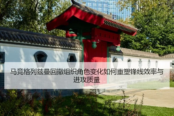马竞格列兹曼回撤组织角色变化如何重塑锋线效率与进攻质量