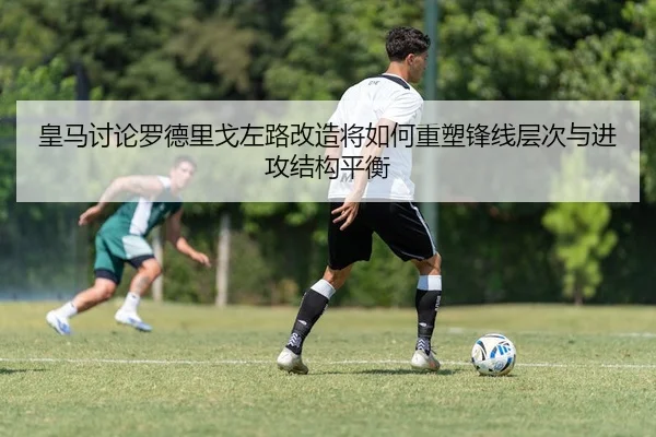 皇马讨论罗德里戈左路改造将如何重塑锋线层次与进攻结构平衡