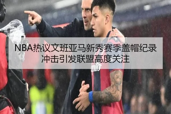 NBA热议文班亚马新秀赛季盖帽纪录冲击引发联盟高度关注