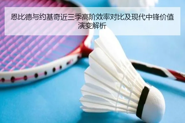 恩比德与约基奇近三季高阶效率对比及现代中锋价值演变解析