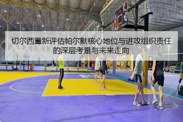 切尔西重新评估帕尔默核心地位与进攻组织责任的深层考量与未来走向