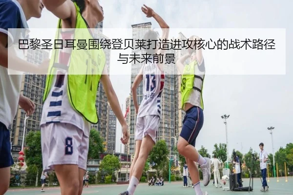 巴黎圣日耳曼围绕登贝莱打造进攻核心的战术路径与未来前景