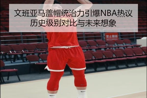 文班亚马盖帽统治力引爆NBA热议历史级别对比与未来想象