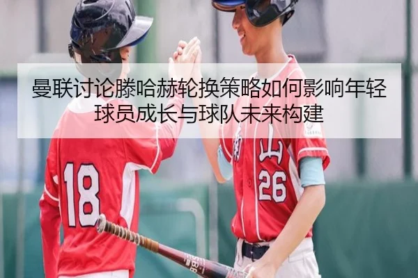 曼联讨论滕哈赫轮换策略如何影响年轻球员成长与球队未来构建