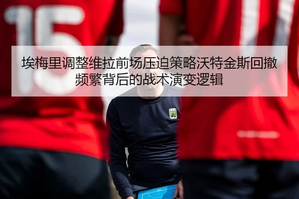 埃梅里调整维拉前场压迫策略沃特金斯回撤频繁背后的战术演变逻辑