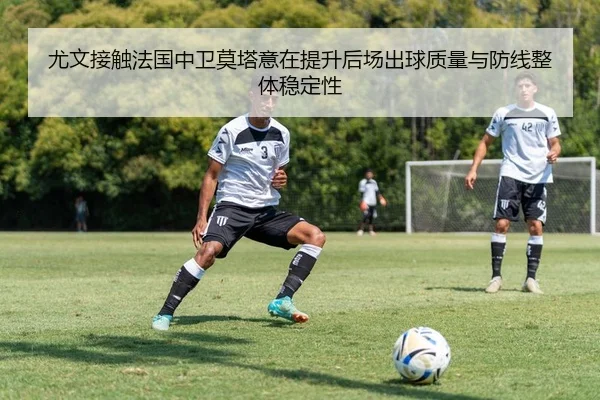 尤文接触法国中卫莫塔意在提升后场出球质量与防线整体稳定性