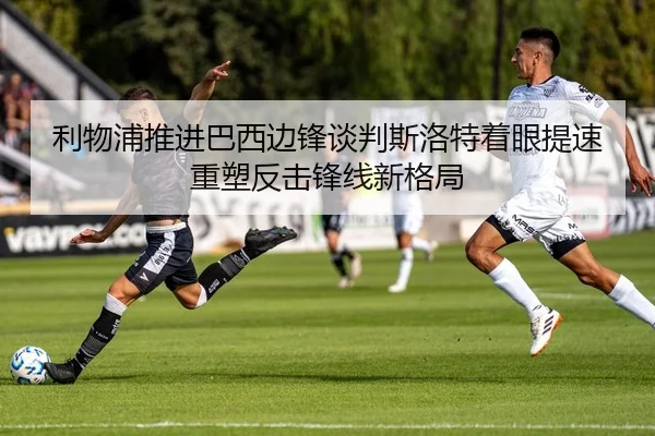 利物浦推进巴西边锋谈判斯洛特着眼提速重塑反击锋线新格局